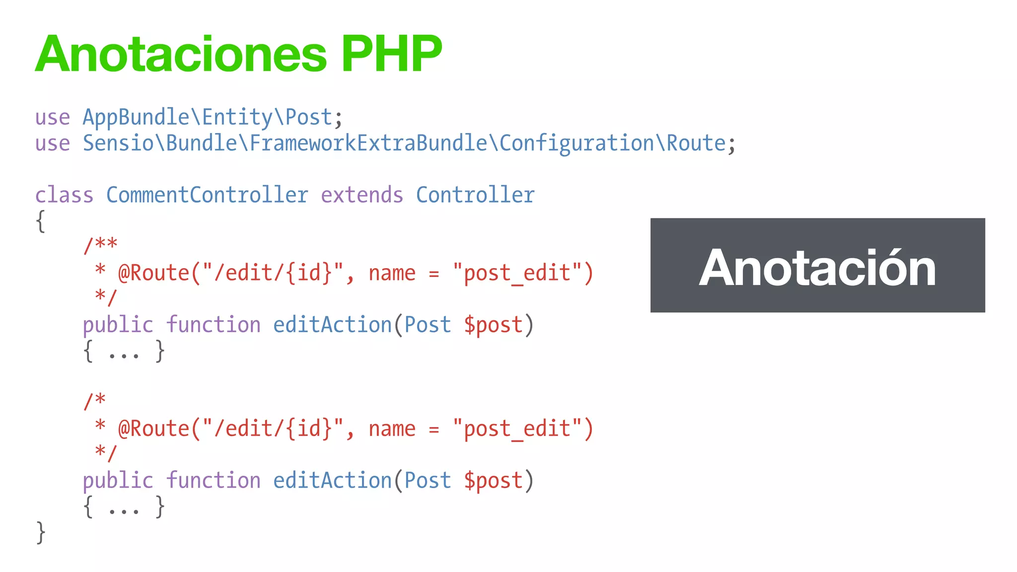 Anotaciones PHP
use AppBundleEntityPost;
use SensioBundleFrameworkExtraBundleConfigurationRoute;
!
class CommentController extends Controller
{
/**
* @Route("/edit/{id}", name = "post_edit")
*/
public function editAction(Post $post)
{ ... }
!
/*
* @Route("/edit/{id}", name = "post_edit")
*/
public function editAction(Post $post)
{ ... }
}
Anotación
 