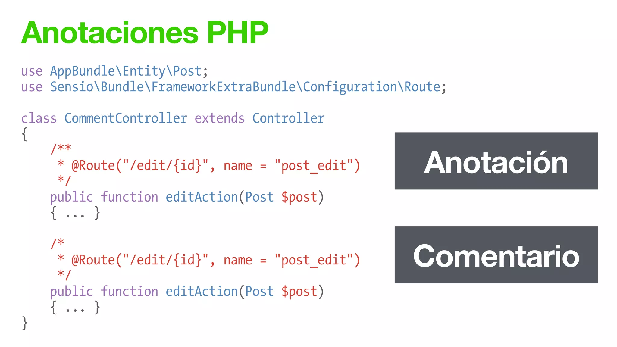 Anotaciones PHP
use AppBundleEntityPost;
use SensioBundleFrameworkExtraBundleConfigurationRoute;
!
class CommentController extends Controller
{
/**
* @Route("/edit/{id}", name = "post_edit")
*/
public function editAction(Post $post)
{ ... }
!
/*
* @Route("/edit/{id}", name = "post_edit")
*/
public function editAction(Post $post)
{ ... }
}
Anotación
Comentario
 