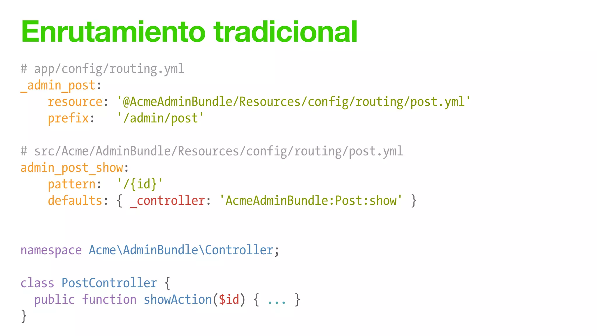 Enrutamiento tradicional
# app/config/routing.yml
_admin_post:
resource: '@AcmeAdminBundle/Resources/config/routing/post.yml'
prefix: '/admin/post'
!
# src/Acme/AdminBundle/Resources/config/routing/post.yml
admin_post_show:
pattern: '/{id}'
defaults: { _controller: 'AcmeAdminBundle:Post:show' }
!
!
namespace AcmeAdminBundleController;
!
class PostController {
public function showAction($id) { ... }
}
 