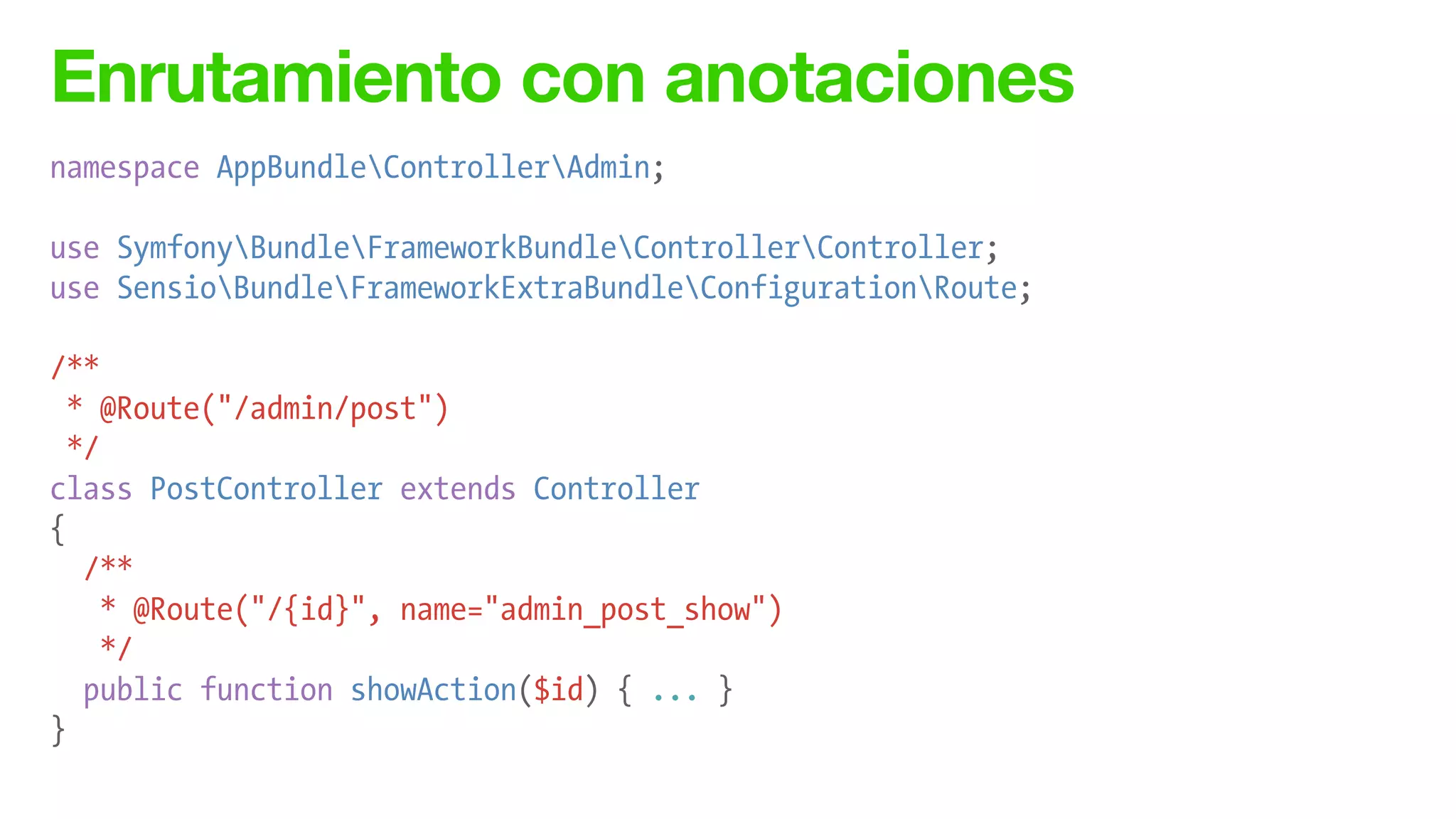 Enrutamiento con anotaciones
namespace AppBundleControllerAdmin;
!
use SymfonyBundleFrameworkBundleControllerController;
use SensioBundleFrameworkExtraBundleConfigurationRoute;
!
/**
* @Route("/admin/post")
*/
class PostController extends Controller
{
/**
* @Route("/{id}", name="admin_post_show")
*/
public function showAction($id) { ... }
}
 