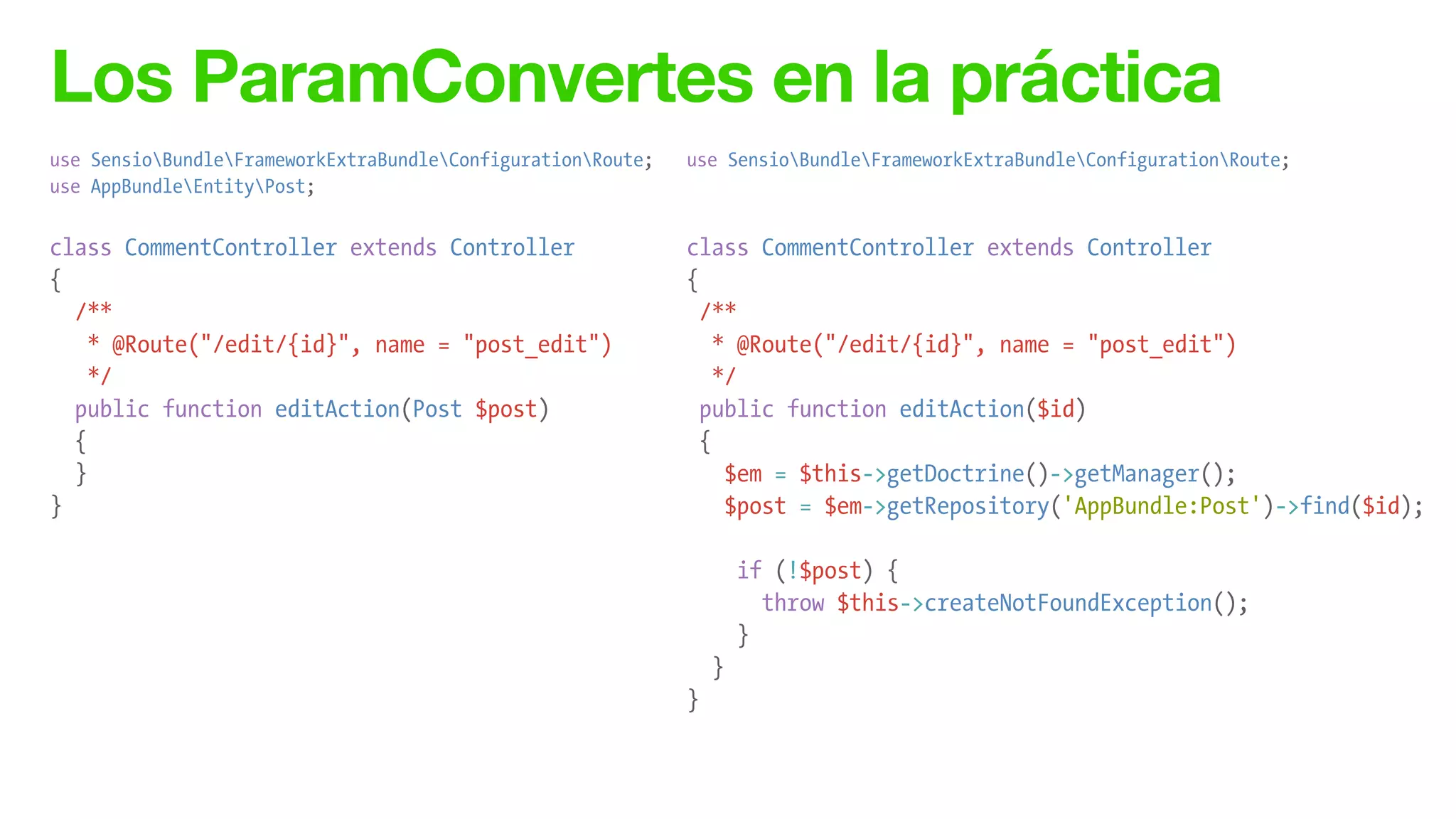 Los ParamConvertes en la práctica
use SensioBundleFrameworkExtraBundleConfigurationRoute;
use AppBundleEntityPost;
!
class CommentController extends Controller
{
/**
* @Route("/edit/{id}", name = "post_edit")
*/
public function editAction(Post $post)
{
}
}
use SensioBundleFrameworkExtraBundleConfigurationRoute;
!
!
class CommentController extends Controller
{
/**
* @Route("/edit/{id}", name = "post_edit")
*/
public function editAction($id)
{
$em = $this->getDoctrine()->getManager();
$post = $em->getRepository('AppBundle:Post')->find($id);
!
if (!$post) {
throw $this->createNotFoundException();
}
}
}
 