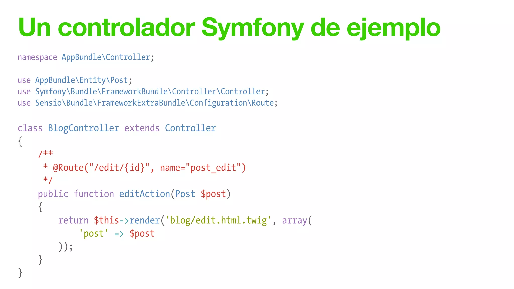 Un controlador Symfony de ejemplo
namespace AppBundleController;
!
use AppBundleEntityPost;
use SymfonyBundleFrameworkBundleControllerController;
use SensioBundleFrameworkExtraBundleConfigurationRoute;
!
class BlogController extends Controller
{
/**
* @Route("/edit/{id}", name="post_edit")
*/
public function editAction(Post $post)
{
return $this->render('blog/edit.html.twig', array(
'post' => $post
));
}
}
 