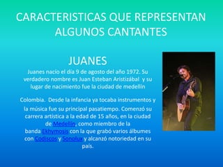 CARACTERISTICAS QUE REPRESENTAN
ALGUNOS CANTANTES
JUANES
Juanes nacío el día 9 de agosto del año 1972. Su
verdadero nombre es Juan Esteban Aristizábal y su
lugar de nacimiento fue la ciudad de medellín
Colombia. Desde la infancia ya tocaba instrumentos y
la música fue su principal pasatiempo. Comenzó su
carrera artística a la edad de 15 años, en la ciudad
de Medellín, como miembro de la
banda Ekhymosis con la que grabó varios álbumes
con Codiscos y Sonolux y alcanzó notoriedad en su
país.
 