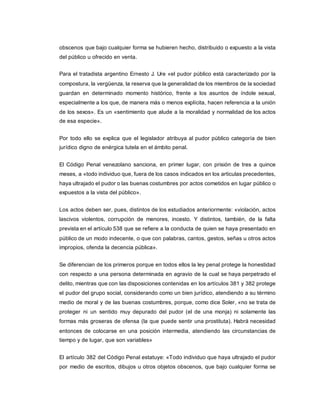 obscenos que bajo cualquier forma se hubieren hecho, distribuido o expuesto a la vista
del público u ofrecido en venta.
Para el tratadista argentino Ernesto J. Ure «el pudor público está caracterizado por la
compostura, la vergüenza, la reserva que la generalidad de los miembros de la sociedad
guardan en determinado momento histórico, frente a los asuntos de índole sexual,
especialmente a los que, de manera más o menos explícita, hacen referencia a la unión
de los sexos». Es un «sentimiento que alude a la moralidad y normalidad de los actos
de esa especie».
Por todo ello se explica que el legislador atribuya al pudor público categoría de bien
jurídico digno de enérgica tutela en el ámbito penal.
El Código Penal venezolano sanciona, en primer lugar, con prisión de tres a quince
meses, a «todo individuo que, fuera de los casos indicados en los articulas precedentes,
haya ultrajado el pudor o las buenas costumbres por actos cometidos en lugar público o
expuestos a la vista del público».
Los actos deben ser, pues, distintos de los estudiados anteriormente: «violación, actos
lascivos violentos, corrupción de menores, incesto. Y distintos, también, de la falta
prevista en el artículo 538 que se refiere a la conducta de quien se haya presentado en
público de un modo indecente, o que con palabras, cantos, gestos, señas u otros actos
impropios, ofenda la decencia pública».
Se diferencian de los primeros porque en todos ellos la ley penal protege la honestidad
con respecto a una persona determinada en agravio de la cual se haya perpetrado el
delito, mientras que con las disposiciones contenidas en los artículos 381 y 382 protege
el pudor del grupo social, considerando como un bien jurídico, atendiendo a su término
medio de moral y de las buenas costumbres, porque, como dice Soler, «no se trata de
proteger ni un sentido muy depurado del pudor (el de una monja) ni solamente las
formas más groseras de ofensa (la que puede sentir una prostituta). Habrá necesidad
entonces de colocarse en una posición intermedia, atendiendo las circunstancias de
tiempo y de lugar, que son variables»
El artículo 382 del Código Penal estatuye: «Todo individuo que haya ultrajado el pudor
por medio de escritos, dibujos u otros objetos obscenos, que bajo cualquier forma se
 