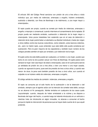 El artículo 383 del Código Penal sanciona con prisión de uno a tres años a «todo
individuo que, por medio de violencias, amenazas o engaño, hubiere arrebatado,
sustraído o detenido, con fines de libertinaje o de matrimonio, a una mujer mayor o
emancipada».
El rapto puede ser propio, cuando se comete por medio de violencias, amenazas o
engaño; o impropio o consensual, cuando interviene el consentimiento de la raptada. El
propio puede ser mediante arrebato, sustracción o detención de la mujer mayor o
emancipada. Unos pocos tratadistas han sostenido que en el caso de detención o
retención de la mujer podrá haber un atentado a su libertad individual y hasta dar origen
a otros delitos contra las buenas costumbres, como violación, actos lascivos violentos,
etc., pero no habrá rapto, pues entienden que este delito sólo puede cometerse por
sustracción. Pero la gran mayoría de los expositores y también buen número de los
códigos penales admiten el rapto por arrebato y por detención de la mujer.
El sujeto activo de este delito puede ser cualquiera, un hombre o una mujer, puesto que
tanto el uno como la otra pueden actuar con fines de libertinaje. El sujeto pasivo será
siempre la mujer: bien sea mayor de edad o emancipada, caso en el cual la pena será la
ya señalada de prisión de uno a tres años; o bien una menor o una mujer casada,
cuando se agravará la pena, pues será de presidio de tres a cinco años; y cuando sea
menor de doce, la pena será también presidio de tres a cinco años, aun cuando el
culpable no se hubiere valido de violencias, amenazas o engaño.
El código señala los medios de comisión: violencias, amenazas y engaño.
El rapto se consuma por el solo hecho de la sustracción o de la detención o del
arrebato, siempre que el agente actúe con la intención de cometer este delito, aunque
no se alcance el fin perseguido. Admite tentativa en cualquiera de los casos quela
Leycontempla: cuando, después de haber arrebatado a la víctima y se dispone a
llevársela del lugar del hecho, o cuando luego de haberla introducido en un vehículo o
mientras trata de introducirla en algún inmueble, no alcanza a consumar el hecho
porque lo impide la intervención de personas que se hayan dado cuenta de lo que aquél
pretende.
 