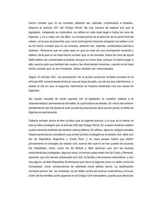 hecho constar que no es honesta, deberán ser, además, condenados a dotada»,
dispone el artículo 401 del Código Penal. No hay manera de explicar por qué el
legislador, rompiendo su costumbre, se refiere en este texto legal a todos los reos de
bigamia, y no a cada uno de ellos. La consecuencia es el absurdo de la parte final del
mismo, en la que se prescribe que «si la contrayente inocente (singular) es soltera y no
se ha hecho constar que no es honesta, deberán ser, además, condenados (plural) a
dotarla». Parecería que en cada caso en que se trate de una contrayente inocente y
soltera, de la que no se haya hecho constar que no es honesta, todos los reos de aquel
delito deben ser condenados a dotarla. Aunque no como dote, porque no habría lugar a
ella, parece justo que también las viudas y las divorciadas inocentes, cuando no se haya
hecho constar que no son honestas, deben también ser indemnizadas.
Según el artículo 402, «la prescripción de la acción penal por el delito previsto en el
artículo 400, correrá desde el día en que se haya disuelto uno de los dos matrimonios, o
desde el día en que el segundo matrimonio se hubiere declarado nulo por causa de
bigamia».
Así queda resuelta de modo expreso por el legislador la cuestión relativa a la
instantaneidad o permanencia del delito, la cual todavía se debate. En virtud del anterior
señalamiento del día desde el cual correrá la prescripción de la acción penal, el delito de
bigamia es permanente.
Faltaría señalar ahora el bien jurídico que la bigamia lesiona; o lo que es lo mismo: el
bien jurídico protegido por el artículo 400 del Código Penal. En nuestra América existen
cuatro maneras distintas de resolver este problema. En efecto, algunos códigos penales
hispanoamericanos consideran que el bien jurídico protegido es el estado civil, tales son
los de República Argentina y Costa Rica; y en esos países habrá que definir
previamente el concepto de estado civil, acerca del cual no se han puesto de acuerdo
los tratadistas; otros, como los de Bolivia y Haití aprecian que son las buenas
costumbres las protegidas; algunos otros, entre los cuales están los de Cuba y Panamá,
aprecian que los bienes amparados son dos: la familia y las buenas costumbres; y aún
hay alguno -el dela República Dominicana-que tiene la bigamia como un delito contra la
honestidad, como consecuencia de estimarla como delicta carnis. La clasificación
correcta parece ser, sin embargo, la de delito contra las buenas costumbres y el buen
orden de las familias como aparece en el Código Civil venezolano, puesto que afecta los
 