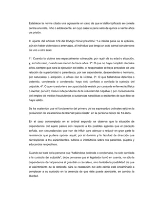 Establece la norma citada una agravante en caso de que el delito tipificado se cometa
contra una niña, niño o adolescente, en cuyo caso la pena será de quince a veinte años
de prisión.
El aparte del artículo 374 del Código Penal prescribe: “La misma pena se le aplicará,
aún sin haber violencias o amenazas, al individuo que tenga un acto carnal con persona
de uno u otro sexo:
1º. Cuando la víctima sea especialmente vulnerable, por razón de su edad o situación,
y, en todo caso, cuando sea menor de trece años. 2º. O que no haya cumplido dieciséis
años, siempre que para la ejecución del delito, el responsable se haya prevalido de una
relación de superioridad o parentesco, por ser ascendiente, descendiente o hermano,
por naturaleza o adopción, o afines con la víctima. 3º. O que hallándose detenida o
detenido, condenada o condenado, haya sido confiado o confiada la custodia del
culpable. 4º. O que no estuviere en capacidad de resistir por causa de enfermedad física
o mental; por otro motivo independiente de la voluntad del culpable o por consecuencia
del empleo de medios fraudulentos o sustancias narcóticas o excitantes de que éste se
haya valido.
Se ha sostenido que el fundamento del primero de los expresados ordinales está en la
presunción de inexistencia de libertad para resistir, en la persona menor de 13 años.
En el caso contemplado en el ordinal segundo se observa que la situación de
dependencia del sujeto pasivo con respecto a los posibles agentes que el precepto
señala, son circunstancias que han de influir para atenuar o reducir en gran parte la
resistencia que pudiera oponer aquél, por el dominio y la facultad de dirección que
corresponde a los ascendientes, tutores e institutores sobre los parientes, pupilos y
educandos respectivos.
Cuando se trata de la persona que “hallándose detenida o condenada, ha sido confiada
a la custodia del culpable”, debe pensarse que el legislador tomó en cuenta, no sólo la
dependencia de tal persona al guardián o carcelero, sino también la posibilidad de que
el asentimiento de la detenida para la realización del acto carnal esté encaminado a
complacer a su custodio en la creencia de que éste puede acordarle, en cambio, la
libertad.
 