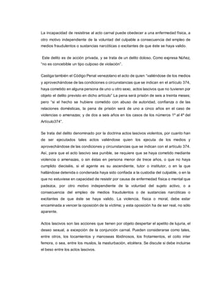 La incapacidad de resistirse al acto carnal puede obedecer a una enfermedad física, a
otro motivo independiente de la voluntad del culpable a consecuencia del empleo de
medios fraudulentos o sustancias narcóticas o excitantes de que éste se haya valido.
Este delito es de acción privada, y se trata de un delito doloso. Como expresa Núñez,
“no es concebible un tipo culposo de violación”.
Castiga también el Código Penal venezolano el acto de quien “valiéndose de los medios
y aprovechándose de las condiciones o circunstancias que se indican en el artículo 374,
haya cometido en alguna persona de uno u otro sexo, actos lascivos que no tuvieren por
objeto el delito previsto en dicho artículo” La pena será prisión de seis a treinta meses;
pero “si el hecho se hubiere cometido con abuso de autoridad, confianza o de las
relaciones domésticas, la pena de prisión será de uno a cinco años en el caso de
violencias o amenazas; y de dos a seis años en los casos de los números 1º al 4º del
Artículo374”.
Se trata del delito denominado por la doctrina actos lascivos violentos, por cuanto han
de ser ejecutados tales actos valiéndose quien los ejecuta de los medios y
aprovechándose de las condiciones y circunstancias que se indican con el artículo 374.
Así, para que el acto lascivo sea punible, se requiere que se haya cometido mediante
violencia o amenazas, o sin éstas en persona menor de trece años, o que no haya
cumplido dieciséis, si el agente es su ascendiente, tutor o institutor, o en la que
hallándose detenida o condenada haya sido confiada a la custodia del culpable, o en la
que no estuviese en capacidad de resistir por causa de enfermedad física o mental que
padezca, por otro motivo independiente de la voluntad del sujeto activo, o a
consecuencia del empleo de medios fraudulentos o de sustancias narcóticas o
excitantes de que éste se haya valido. La violencia, física o moral, debe estar
encaminada a vencer la oposición de la víctima; y esta oposición ha de ser real, no sólo
aparente.
Actos lascivos son las acciones que tienen por objeto despertar el apetito de lujuria, el
deseo sexual, a excepción de la conjunción carnal. Pueden considerarse como tales,
entre otros, los tocamientos y manoseas libidinosos, los frotamientos, el coito inter
femora, o sea, entre los muslos, la masturbación, etcétera. Se discute si debe incluirse
el beso entre los actos lascivos.
 