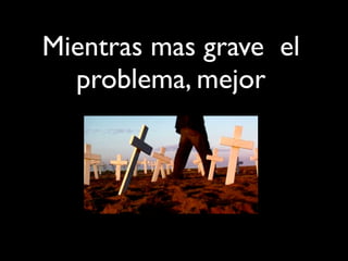 Mientras mas grave el
problema, mejor