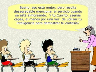 Bueno, eso está mejor, pero resulta desagradable mencionar el servicio cuando se está almorzando.  Y tú Currito, ¿serías capaz, al menos por una vez, de utilizar tu inteligencia para demostrar tu cortesía? 