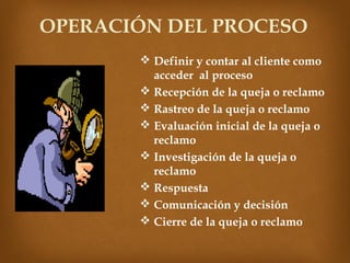 OPERACIÓN DEL PROCESO
        Definir y contar al cliente como
         acceder al proceso
        Recepción de la queja o reclamo
        Rastreo de la queja o reclamo
        Evaluación inicial de la queja o
         reclamo
        Investigación de la queja o
         reclamo
        Respuesta
        Comunicación y decisión
        Cierre de la queja o reclamo
 