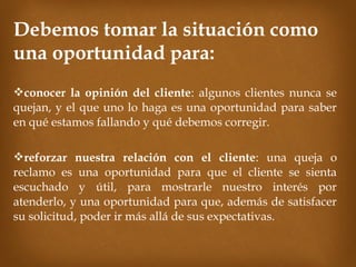 Debemos tomar la situación como
una oportunidad para:
conocer la opinión del cliente: algunos clientes nunca se
quejan, y el que uno lo haga es una oportunidad para saber
en qué estamos fallando y qué debemos corregir.

reforzar nuestra relación con el cliente: una queja o
reclamo es una oportunidad para que el cliente se sienta
escuchado y útil, para mostrarle nuestro interés por
atenderlo, y una oportunidad para que, además de satisfacer
su solicitud, poder ir más allá de sus expectativas.
 