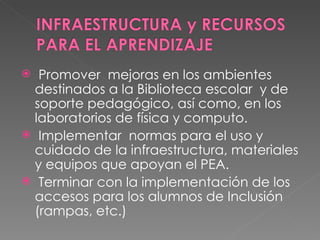 Promover  mejoras en los ambientes destinados a la Biblioteca escolar  y de soporte pedagógico, así como, en los laboratorios de física y computo. Implementar  normas para el uso y cuidado de la infraestructura, materiales y equipos que apoyan el PEA. Terminar con la implementación de los accesos para los alumnos de Inclusión (rampas, etc.)  