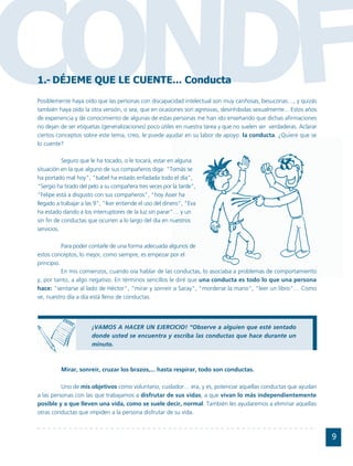 CONDF
1.- DÉJEME QUE LE CUENTE... Conducta
Posiblemente haya oído que las personas con discapacidad intelectual son muy cariñosas, besuconas…, y quizás
también haya oído la otra versión, o sea, que en ocasiones son agresivas, desinhibidas sexualmente... Estos años
de experiencia y de conocimiento de algunas de estas personas me han ido enseñando que dichas afirmaciones
no dejan de ser etiquetas (generalizaciones) poco útiles en nuestra tarea y que no suelen ser verdaderas. Aclarar
ciertos conceptos sobre este tema, creo, le puede ayudar en su labor de apoyo: la conducta. ¿Quiere que se
lo cuente?

           Seguro que le ha tocado, o le tocará, estar en alguna
situación en la que alguno de sus compañeros diga: "Tomás se
ha portado mal hoy", "Isabel ha estado enfadada todo el día",
"Sergio ha tirado del pelo a su compañera tres veces por la tarde",
"Felipe está a disgusto con sus compañeros", "hoy Asier ha
llegado a trabajar a las 9", "Iker entiende el uso del dinero", "Eva
ha estado dando a los interruptores de la luz sin parar"… y un
sin fin de conductas que ocurren a lo largo del día en nuestros
servicios.

           Para poder contarle de una forma adecuada algunos de
estos conceptos, lo mejor, como siempre, es empezar por el
principio.
           En mis comienzos, cuando oía hablar de las conductas, lo asociaba a problemas de comportamiento
y, por tanto, a algo negativo. En términos sencillos le diré que una conducta es todo lo que una persona
hace: "sentarse al lado de Héctor", “mirar y sonreír a Saray", "morderse la mano", "leer un libro"… Como
ve, nuestro día a día está lleno de conductas.




                       ¡VAMOS A HACER UN EJERCICIO! “Observe a alguien que esté sentado
                       donde usted se encuentra y escriba las conductas que hace durante un
                       minuto.



          Mirar, sonreír, cruzar los brazos,... hasta respirar, todo son conductas.

          Uno de mis objetivos como voluntario, cuidador… era, y es, potenciar aquellas conductas que ayudan
a las personas con las que trabajamos a disfrutar de sus vidas, a que vivan lo más independientemente
posible y a que lleven una vida, como se suele decir, normal. También les ayudaremos a eliminar aquellas
otras conductas que impiden a la persona disfrutar de su vida.



                                                                                                                    9
 