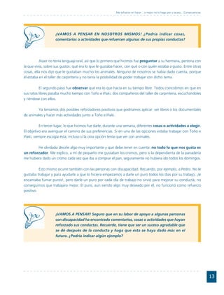 Me esfuerzo en hacer... o mejor no lo hago por si acaso... Consecuencias




                    ¡VAMOS A PENSAR EN NOSOTROS MISMOS! ¿Podría indicar cosas,
                    comentarios o actividades que refuercen algunas de sus propias conductas?




          Asser no tenía lenguaje oral, así que lo primero que hicimos fue preguntar a su hermana, persona con
la que vivía, sobre sus gustos: qué era lo que le gustaba hacer, con qué o con quién estaba a gusto. Entre otras
cosas, ella nos dijo que le gustaban mucho los animales. Ninguno de nosotros se había dado cuenta, porque
él estaba en el taller de carpintería y no tenía la posibilidad de poder trabajar con dicho tema.

          El segundo paso fue observar qué era lo que hacía en su tiempo libre. Todos coincidimos en que en
sus ratos libres pasaba mucho tiempo con Toño e Iñaki, dos compañeros del taller de carpintería, escuchándoles
y riéndose con ellos.

        Ya teníamos dos posibles reforzadores positivos que podríamos aplicar: ver libros o los documentales
de animales y hacer más actividades junto a Toño e Iñaki.

          En tercer lugar, lo que hicimos fue darle, durante una semana, diferentes cosas o actividades a elegir.
El objetivo era averiguar el camino de sus preferencias. Si en una de las opciones estaba trabajar con Toño e
Iñaki, siempre escogía ésta, incluso si la otra opción tenía que ver con animales.

        He olvidado decirle algo muy importante y que debe tener en cuenta: no todo lo que nos gusta es
un reforzador. Me explico, a mí de pequeño me gustaban los cromos, pero si la dependienta de la panadería
me hubiera dado un cromo cada vez que iba a comprar el pan, seguramente no hubiera ido todos los domingos.

          Esto mismo ocurre también con las personas con discapacidad. Recuerdo, por ejemplo, a Pedro. No le
gustaba trabajar y para ayudarle a que lo hiciera empezamos a darle un puro todos los días por su trabajo, ¡le
encantaba fumar puros!, pero darle un puro por cada día de trabajo no sirvió para mejorar su conducta, no
conseguimos que trabajara mejor. El puro, aun siendo algo muy deseado por él, no funcionó como refuerzo
positivo.




                    ¡VAMOS A PENSAR! Seguro que en su labor de apoyo a algunas personas
                    con discapacidad ha encontrado comentarios, cosas o actividades que hayan
                    reforzado sus conductas. Recuerde, tiene que ser un suceso agradable que
                    se dé después de la conducta y haga que ésta se haya dado más en el
                    futuro. ¿Podría indicar algún ejemplo?




                                                                                                                                     13
 