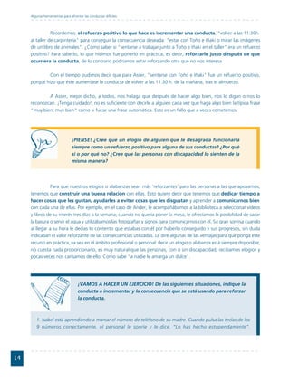 Algunas herramientas para afrontar las conductas difíciles



                Recordemos: el refuerzo positivo lo que hace es incrementar una conducta, "volver a las 11:30h.
     al taller de carpintería" para conseguir la consecuencia deseada: "estar con Toño e Iñaki o mirar las imágenes
     de un libro de animales". ¿Cómo saber si "sentarse a trabajar junto a Toño e Iñaki en el taller" era un refuerzo
     positivo? Para saberlo, lo que hicimos fue ponerlo en práctica, es decir, reforzarle justo después de que
     ocurriera la conducta, de lo contrario podríamos estar reforzando otra que no nos interesa.

             Con el tiempo pudimos decir que para Asser, "sentarse con Toño e Iñaki" fue un refuerzo positivo,
     porque hizo que éste aumentase la conducta de volver a las 11:30 h. de la mañana, tras el almuerzo.

             A Asser, mejor dicho, a todos, nos halaga que después de hacer algo bien, nos lo digan o nos lo
     reconozcan. ¡Tenga cuidado!, no es suficiente con decirle a alguien cada vez que haga algo bien la típica frase
     "muy bien, muy bien" como si fuese una frase automática. Esto es un fallo que a veces cometemos.




                                ¡PIENSE! ¿Cree que un elogio de alguien que le desagrada funcionaría
                                siempre como un refuerzo positivo para alguna de sus conductas? ¿Por qué
                                sí o por qué no? ¿Cree que las personas con discapacidad lo sienten de la
                                misma manera?




                Para que nuestros elogios o alabanzas sean más ‘reforzantes’ para las personas a las que apoyamos,
     tenemos que construir una buena relación con ellas. Esto quiere decir que tenemos que dedicar tiempo a
     hacer cosas que les gustan, ayudarles a evitar cosas que les disgustan y aprender a comunicarnos bien
     con cada una de ellas. Por ejemplo, en el caso de Ander, le acompañábamos a la biblioteca a seleccionar vídeos
     y libros de su interés tres días a la semana; cuando no quería poner la mesa, le ofrecíamos la posibilidad de sacar
     la basura o servir el agua y utilizábamos las fotografías y signos para comunicarnos con él. Su gran sonrisa cuando
     al llegar a su hora le decías lo contento que estabas con él por haberlo conseguido y sus progresos, sin duda
     indicaban el valor reforzante de las consecuencias utilizadas. Le diré algunas de las ventajas para que ponga este
     recurso en práctica, ya sea en el ámbito profesional o personal: decir un elogio o alabanza está siempre disponible,
     no cuesta nada proporcionarlo, es muy natural que las personas, con o sin discapacidad, recibamos elogios y
     pocas veces nos cansamos de ello. Como sabe "a nadie le amarga un dulce".




                                    ¡VAMOS A HACER UN EJERCICIO! De las siguientes situaciones, indique la
                                    conducta a incrementar y la consecuencia que se está usando para reforzar
                                    la conducta.



        1. Isabel está aprendiendo a marcar el número de teléfono de su madre. Cuando pulsa las teclas de los
        9 números correctamente, el personal le sonríe y le dice, “Lo has hecho estupendamente”.




14
 