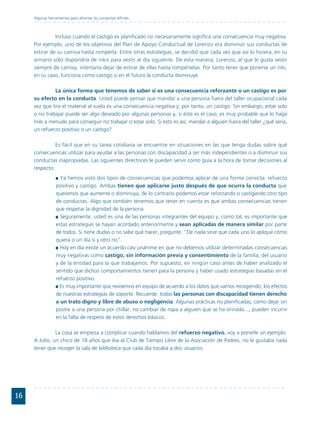 Algunas herramientas para afrontar las conductas difíciles



               Incluso cuando el castigo es planificado no necesariamente significa una consecuencia muy negativa.
     Por ejemplo, uno de los objetivos del Plan de Apoyo Conductual de Lorenzo era disminuir sus conductas de
     estirar de su camisa hasta romperla. Entre otras estrategias, se decidió que cada vez que así lo hiciera, en su
     armario sólo dispondría de nikis para vestir al día siguiente. De esta manera, Lorenzo, al que le gusta vestir
     siempre de camisa, intentaría dejar de estirar de ellas hasta rompérselas. Por tanto tener que ponerse un niki,
     en su caso, funciona como castigo si en el futuro la conducta disminuye.

              La única forma que tenemos de saber si es una consecuencia reforzante o un castigo es por
     su efecto en la conducta. Usted puede pensar que mandar a una persona fuera del taller ocupacional cada
     vez que tira el material al suelo es una consecuencia negativa y, por tanto, un castigo. Sin embargo, estar solo
     o no trabajar puede ser algo deseado por algunas personas y, si éste es el caso, es muy probable que lo haga
     más a menudo para conseguir no trabajar o estar solo. Si esto es así, mandar a alguien fuera del taller ¿qué sería,
     un refuerzo positivo o un castigo?

               Es fácil que en su tarea cotidiana se encuentre en situaciones en las que tenga dudas sobre qué
     consecuencias utilizar para ayudar a las personas con discapacidad a ser más independientes o a disminuir sus
     conductas inapropiadas. Las siguientes directrices le pueden servir como guía a la hora de tomar decisiones al
     respecto:
                    Ya hemos visto dos tipos de consecuencias que podemos aplicar de una forma correcta: refuerzo
                  positivo y castigo. Ambas tienen que aplicarse justo después de que ocurra la conducta que
                  queremos que aumente o disminuya, de lo contrario podemos estar reforzando o castigando otro tipo
                  de conductas. Algo que también tenemos que tener en cuenta es que ambas consecuencias tienen
                  que respetar la dignidad de la persona.
                    Seguramente, usted es una de las personas integrantes del equipo y, como tal, es importante que
                  estas estrategias se hayan acordado anteriormente y sean aplicadas de manera similar por parte
                  de todos. Si tiene dudas o no sabe qué hacer, pregunte. “De nada sirve que cada uno lo aplique cómo
                  quiera o un día si y otro no”.
                    Hoy en día existe un acuerdo casi unánime en que no debemos utilizar determinadas consecuencias
                  muy negativas como castigo, sin información previa y consentimiento de la familia, del usuario
                  y de la entidad para la que trabajamos. Por supuesto, en ningún caso antes de haber analizado el
                  sentido que dichos comportamientos tienen para la persona y haber usado estrategias basadas en el
                  refuerzo positivo.
                    Es muy importante que revisemos en equipo de acuerdo a los datos que vamos recogiendo, los efectos
                  de nuestras estrategias de soporte. Recuerde: todas las personas con discapacidad tienen derecho
                  a un trato digno y libre de abuso o negligencia. Algunas prácticas no planificadas, como dejar sin
                  postre a una persona por chillar, no cambiar de ropa a alguien que se ha orinado..., pueden incurrir
                  en la falta de respeto de estos derechos básicos.

               La cosa se empieza a complicar cuando hablamos del refuerzo negativo, voy a ponerle un ejemplo:
     A Julio, un chico de 18 años que iba al Club de Tiempo Libre de la Asociación de Padres, no le gustaba nada
     tener que recoger la sala de biblioteca que cada día tocaba a dos usuarios.




16
 