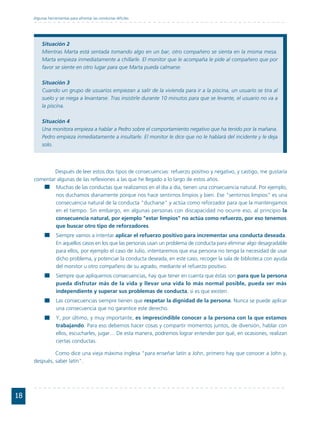 Algunas herramientas para afrontar las conductas difíciles




          Situación 2
          Mientras Marta está sentada tomando algo en un bar, otro compañero se sienta en la misma mesa.
          Marta empieza inmediatamente a chillarle. El monitor que le acompaña le pide al compañero que por
          favor se siente en otro lugar para que Marta pueda calmarse.

          Situación 3
          Cuando un grupo de usuarios empiezan a salir de la vivienda para ir a la piscina, un usuario se tira al
          suelo y se niega a levantarse. Tras insistirle durante 10 minutos para que se levante, el usuario no va a
          la piscina.

          Situación 4
          Una monitora empieza a hablar a Pedro sobre el comportamiento negativo que ha tenido por la mañana.
          Pedro empieza inmediatamente a insultarle. El monitor le dice que no le hablará del incidente y le deja
          solo.




             Después de leer estos dos tipos de consecuencias: refuerzo positivo y negativo, y castigo, me gustaría
     comentar algunas de las reflexiones a las que he llegado a lo largo de estos años.
             Muchas de las conductas que realizamos en el día a día, tienen una consecuencia natural. Por ejemplo,
             nos duchamos diariamente porque nos hace sentirnos limpios y bien. Ese "sentirnos limpios" es una
             consecuencia natural de la conducta "ducharse" y actúa como reforzador para que la mantengamos
             en el tiempo. Sin embargo, en algunas personas con discapacidad no ocurre eso, al principio la
             consecuencia natural, por ejemplo "estar limpios" no actúa como refuerzo, por eso tenemos
             que buscar otro tipo de reforzadores.
                  Siempre vamos a intentar aplicar el refuerzo positivo para incrementar una conducta deseada.
                  En aquellos casos en los que las personas usan un problema de conducta para eliminar algo desagradable
                  para ellos, por ejemplo el caso de Julio, intentaremos que esa persona no tenga la necesidad de usar
                  dicho problema, y potenciar la conducta deseada, en este caso, recoger la sala de biblioteca con ayuda
                  del monitor u otro compañero de su agrado, mediante el refuerzo positivo.
                  Siempre que apliquemos consecuencias, hay que tener en cuenta que éstas son para que la persona
                  pueda disfrutar más de la vida y llevar una vida lo más normal posible, pueda ser más
                  independiente y superar sus problemas de conducta, si es que existen.
                  Las consecuencias siempre tienen que respetar la dignidad de la persona. Nunca se puede aplicar
                  una consecuencia que no garantice este derecho.
                  Y, por último, y muy importante, es imprescindible conocer a la persona con la que estamos
                  trabajando. Para eso debemos hacer cosas y compartir momentos juntos, de diversión, hablar con
                  ellos, escucharles, jugar… De esta manera, podremos lograr entender por qué, en ocasiones, realizan
                  ciertas conductas.

              Como dice una vieja máxima inglesa "para enseñar latín a John, primero hay que conocer a John y,
     después, saber latín".




18
 