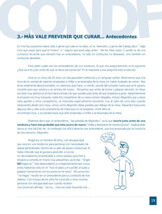 CONDF
3.- MÁS VALE PREVENIR QUE CURAR... Antecedentes
En muchas ocasiones habrá oído a gente que sale en la radio, en la televisión, o gente del trabajo decir: "algo
tuvo que pasar para que lo hiciera" o "seguro que pasó algo antes". No les falta razón. Cuando se da una
conducta recuerde que siempre hay un antecedente, no sólo en conductas no deseadas, sino también en
conductas deseadas.

        Para saber cuáles son los antecedentes de una conducta, lo que nos preguntaremos es lo siguiente
¿Qué ocurrió justo antes de que se diera esa conducta? En la respuesta a esa pregunta está la solución.

           Unai es un chico de 20 años con discapacidad intelectual y sin lenguaje verbal. Observamos que a la
hora de la comida de repente empezaba a chillar y se levantaba de la mesa sin haber acabado de comer. Nos
tenía totalmente desconcertados, no sabíamos que hacer, si reñirle, sacarle del comedor hasta que se le pasara,
insistirle para que volviera y se sentara de nuevo... Pensamos que antes de tomar cualquier decisión, lo mejor
era estar muy atentos en la hora de la comida a lo que sucedía justo antes de que empezara a gritar. Aparentemente
la situación era muy tranquila, todos los compañeros de su mesa comían relajados, incluso Alejandro que a veces
solía agredir a otros compañeros, se mostraba especialmente sonriente. Fue al cabo de unos días cuando
observando desde otra mesa, vimos como Alejandro daba patadas por debajo de la mesa. Alejandro hacía esto
algunos días y sólo a los compañeros de mesa que no se quejaban, entre ellos se
encontraba Unai, y no paraba hasta que éste empezaba a chillar y se levantaba de la mesa.

         Podemos decir que un antecedente, "las patadas de Alejandro", es lo que ocurre justo antes de una
conducta y hace más probable que ésta ocurra de nuevo:"chillar y levantarse de manera brusca". Explicándolo
ahora es más fácil de ver, sin embargo fue difícil detectar ese antecedente, que era provocado por la conducta
de otra persona, Alejandro.

          Ángel era un hombre 40 años, con discapacidad,
que vivía en una residencia para personas con necesidades de
apoyo generalizado. Dentro de su plan de apoyo conductual, él
había indicado que le gustaría aprender a cocinar.
Un día estábamos enseñándole a cortar patatas para freír y
empezó a cortarlas en trozos muy pequeñitos; yo le dije: "Ángel
NO hagas así". Esto desencadenó un comportamiento que nunca
antes habíamos visto en él "tirar el plato y el cuchillo al suelo y
golpear fuertemente con los puños en la mesa". Mi corrección
"no hagas" resultó ser un antecedente para su conducta de tirar
objetos. Con el paso de los años he conocido a otras muchas
personas con discapacidad que cuando recibían
una corrección del tipo: "así no,..; otra vez estás haciendo mal...;



                                                                                                                     19
 
