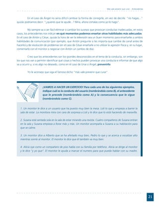 Más vale prevenir que curar... Antecedentes



         En el caso de Ángel no sería difícil cambiar la forma de corregirle, en vez de decirle: "no hagas..."
quizás podríamos decir: "¿quieres que te ayude...? Mira, ahora córtalas como yo lo hago".

          No siempre va a ser fácil eliminar o cambiar los sucesos que provocan conductas inadecuadas; en estos
casos, los antecedentes nos indican en qué momentos podemos enseñar otras habilidades más adecuadas.
En el caso de Antón y César, quizás la hora de ver la televisión sea un buen momento para enseñarles a ambos
habilidades de comunicación (por ejemplo, que Antón pregunte si les importa que cambie de canal antes de
hacerlo) y de resolución de problemas (en el caso de César enseñarle a no utilizar la agresión física y, en su lugar,
comentarlo con el monitor o negociar con Antón un cambio de día).

         Creo que los antecedentes son los grandes desconocidos en el tema de la conducta, sin embargo, son
los que nos van a permitir identificar qué cosas o hechos pueden provocar una conducta e informar de que algo
va a ocurrir y, si es algo no deseado, como en el caso de Unai o Ángel, prevenirlo.

         Yo le aconsejo que siga el famoso dicho "más vale prevenir que curar".




                        ¡VAMOS A HACER UN EJERCICIO! Para cada uno de los siguientes ejemplos,
                        indique cuál es la conducta del usuario (nombrándola como B), el antecedente
                        que le precede (nombrándola como A) y la consecuencia que le sigue
                        (nombrándola como C).


   1. Un monitor le dice a un usuario que ha puesto muy bien la mesa. Loli lo oye y empieza a barrer la
   sala de estar. La monitora mira con cara de sorpresa a Loli y le dice que lo está haciendo de maravilla.

   2. Susana está sentada sola en la sala de estar mirando una revista. Cuatro compañeros de Susana entran
   en la sala y Susana empieza a llorar más y más. Un monitor acompaña a Susana a su habitación para
   que se calme.

   3. Un monitor dice a Alberto que se ha afeitado muy bien, Pedro lo oye y se acerca a vocalizar alto
   mientras sonríe al monitor. El monitor le dice que él también va muy bien.

   4. Alicia oye como un compañero de piso habla con su familia por teléfono. Alicia se dirige al monitor
   y le dice “y yo que”. El monitor le ayuda a marcar el numero para que pueda hablar con su madre.




                                                                                                                                 21
 