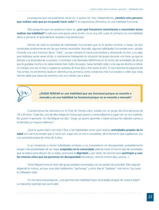 ¿Qué le enseño: peinar muñecas o peinarse?... Habilidades útiles



         La pregunta que nos podríamos hacer es: si quiero ser más independiente, ¿tendría otra persona
que realizar esto que yo no puedo hacer solo? Si la respuesta es afirmativa, es una habilidad funcional.

          Otra pregunta que nos podemos hacer es: ¿con qué frecuencia necesitamos o necesitaba Saioa
realizar esa habilidad? Si sólo son unas pocas veces al año, no es muy útil, si por el contrario, es una habilidad
diaria o semanal, el aprenderla le resultará muy beneficioso.

           Dentro de toda la variedad de habilidades funcionales que se le podían enseñar a Saioa, las dos
nombradas anteriormente son las que menos necesitaba. Para ella, algunas habilidades funcionales eran: saludar
mirando a la cara mientras decía "hola", ya que siempre lo hacía acercándose y abrazando al otro, y es algo
que realizaba varias veces al día; o mantenerse trabajando en situación de grupo durante una hora, ya que se
distraía y se levantaba de su puesto; o contestar a las llamadas telefónicas en el centro de actividades de día ya
que le gustaba mucho y no sabía realizar bien todos los pasos. Saioa también solía ir a la caja de ahorros a cobrar
un cheque una vez al mes o viajaba en autobús de línea dos o tres veces al año. Si nos hacemos la pregunta de
más arriba, no tendremos duda en identificar las primeras como conductas más funcionales o útiles que estas
últimas dado que Saioa las necesita y las va a utilizar casi a diario.




                    ¿PUEDE PENSAR en una habilidad que sea funcional porque se necesite a
                    menudo y en una habilidad no funcional porque no se necesite a menudo?




          Cuando estuve de voluntario en el Club de Tiempo Libre, estaba con un grupo de ocho personas de
18 a 30 años. Cada día, uno de ellos elegía la música que quería y comenzábamos a jugar con un aro o pelota.
No quiero ni pensarlo. Un día Miguel me dijo "Jorge, yo quiero aprender a bailar porque los sábados vamos a
la discoteca y ninguno sabemos".

          ¿Que le quiero decir con esto? Que si las habilidades sirven para realizar actividades propias de la
edad son más funcionales que si no lo son. Jugar con un aro o una pelota, de la forma en que jugábamos, era
una actividad propia de niños de 5 años.

         Si se comportan y tienen habilidades similares a sus compañeros sin discapacidad, probablemente
tengan más posibilidades de ser mejor aceptados en la comunidad; además hacer el mismo tipo de actividades
que se espera para alguien de su edad, promueve la dignidad y, por tanto, les servirán para participar y usar
los mismos sitios que las personas sin discapacidad (discotecas, centros comerciales, piscina...).

           Tanto Miguel como el resto del grupo estaban encantados con el cambio de actividad. Ellos seguían
eligiendo la música, así que unos días bailábamos "pachanga" y otros días el "bakalao" más tecno. Sus caras
lo reflejaban todo.

         Yo me haría esta pregunta: ¿nos permite esta habilidad hacer actividades propias de nuestra edad?
La respuesta supongo que ya la sabe.




                                                                                                                                     23
 