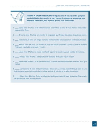 ¿Qué le enseño: peinar muñecas o peinarse?... Habilidades útiles




                   ¡VAMOS A HACER UN EJERCICIO! Indique cuáles de los siguientes ejemplos
                   son habilidades funcionales o no y razone la respuesta, proponga una
                   habilidad alternativa para aquellas que no sean funcionales.



1. ____ Diana tiene 21 años. Se le está enseñando a introducir la cinta de “Los Pitufos” en su radio-
   cassete Fisher-Price.

2. ____ Encarna tiene 45 años. Un monitor le ha pedido que friegue los platos después de comer.

3. ____ Koldo tiene 28 años. Un amigo le enseña cómo encestar canastas con un balón de baloncesto.

4. ____ Marian tiene 34 años. Un monitor le pide que señale diferentes formas cuando le nombra
   “triángulo, cuadrado, rectángulo y círculo”.

5. ____ Mayka tiene 42 años. Se le está enseñando a poner la lavadora usando vestidos de muñecas.

6. _____ Vanessa tiene 36 años. Está clasificando abalorios de madera según el color.

7. ____ Elena tiene 50 años. Se le está enseñando a utilizar la fotocopiadora en la oficina en la que
   trabaja.

8. _____ Arantxa tiene 19 años. Está aprendiendo a firmar con su nombre escribiéndolo 20 veces en una
  hoja de papel para que lo pueda luego utilizar al firmar la nómina en el taller al que asiste.

9. _____ Bidane tiene 24 años. Recibe un elogio por pedir que alguien le pase las patatas fritas en vez
  de quitarlas del plato de otra persona.




                                                                                                                               25
 