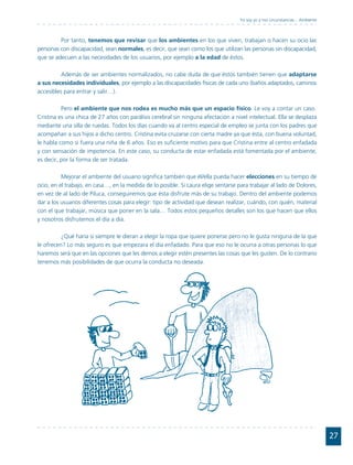 Yo soy yo y mis circunstancias... Ambiente



         Por tanto, tenemos que revisar que los ambientes en los que viven, trabajan o hacen su ocio las
personas con discapacidad, sean normales, es decir, que sean como los que utilizan las personas sin discapacidad,
que se adecuen a las necesidades de los usuarios, por ejemplo a la edad de éstos.

          Además de ser ambientes normalizados, no cabe duda de que éstos también tienen que adaptarse
a sus necesidades individuales, por ejemplo a las discapacidades físicas de cada uno (baños adaptados, caminos
accesibles para entrar y salir…).

          Pero el ambiente que nos rodea es mucho más que un espacio físico. Le voy a contar un caso.
Cristina es una chica de 27 años con parálisis cerebral sin ninguna afectación a nivel intelectual. Ella se desplaza
mediante una silla de ruedas. Todos los días cuando va al centro especial de empleo se junta con los padres que
acompañan a sus hijos a dicho centro. Cristina evita cruzarse con cierta madre ya que ésta, con buena voluntad,
le habla como si fuera una niña de 6 años. Eso es suficiente motivo para que Cristina entre al centro enfadada
y con sensación de impotencia. En este caso, su conducta de estar enfadada está fomentada por el ambiente,
es decir, por la forma de ser tratada.

          Mejorar el ambiente del usuario significa también que él/ella pueda hacer elecciones en su tiempo de
ocio, en el trabajo, en casa…, en la medida de lo posible. Si Laura elige sentarse para trabajar al lado de Dolores,
en vez de al lado de Piluca, conseguiremos que ésta disfrute más de su trabajo. Dentro del ambiente podemos
dar a los usuarios diferentes cosas para elegir: tipo de actividad que desean realizar, cuándo, con quién, material
con el que trabajar, música que poner en la sala… Todos estos pequeños detalles son los que hacen que ellos
y nosotros disfrutemos el día a día.

          ¿Qué haría si siempre le dieran a elegir la ropa que quiere ponerse pero no le gusta ninguna de la que
le ofrecen? Lo más seguro es que empezara el día enfadado. Para que eso no le ocurra a otras personas lo que
haremos será que en las opciones que les demos a elegir estén presentes las cosas que les gusten. De lo contrario
tenemos más posibilidades de que ocurra la conducta no deseada.




                                                                                                                                 27
 