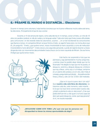CONDF
6.- PÁSAME EL MANDO A DISTANCIA... Elecciones
Durante mi tiempo como voluntario, hubo hechos concretos que me hicieron reflexionar mucho sobre este tema,
las elecciones. Principalmente el que le voy a contar.

           Durante un fin de semana de respiro, como solía decirse en mi tiempo, conocí a Eneko, un niño de 10
años con parálisis cerebral, en silla de ruedas y sin lenguaje verbal. Todo esto hacía que Eneko tuviera dificultades
para comunicarse. Un día estando todos los voluntarios, usuarios…, en un bar escribiendo las consumiciones
que íbamos a tomar, mi compañera Miriam se puso frente a Eneko, se agachó hasta estar a la misma altura que
él, y le preguntó: "Eneko, ¿qué quieres tomar, mosto (mostrándole la mano izquierda) o zumo de melocotón
(mostrándole la mano derecha)?". Eneko estuvo unos segundos pensando, cuando de repente levantó su brazo
dirigiendo éste con movimientos descontrolados hasta chocar con la mano izquierda de Miriam. De esa forma
él eligió que quería tomar mosto.

                                                                         Este hecho me sorprendió e hizo que me
                                                              plantease y siga planteándome muchas preguntas:
                                                              ¿cuántas cosas he podido elegir desde que me he
                                                              levantado? He elegido la ropa que me he puesto, el
                                                              desayuno, vestirme y después desayunar, el dinero
                                                              que voy a llevar, cómo voy a ir al trabajo, sentarme
                                                              en un asiento del autobús y no en otro, decir hola al
                                                              conserje y preguntarle qué tal está… Así podría escribir
                                                              líneas y líneas y sólo son las 12:00 h del mediodía.

                                                                        ¿Qué es lo que le quiero decir con esto?
                                                              Que nuestra vida está llena de elecciones, las
                                                              hacemos cada día, cada momento, cada instante…
                                                              Es lo que nos hace tener control sobre nuestra vida.
                                                              ¿Usted se plantea la vida sin elecciones? ¿Cree que
                                                              podría disfrutar de su vida igual si no fuera capaz de
                                                              decir qué quiere desayunar, comer, qué ropa ponerse?
                                                              A mí, me resulta imposible.




                    ¡REFLEXIONE SOBRE ESTE TEMA! ¿Por qué cree que las personas con
                    discapacidad no tienen las mismas oportunidades de elegir?




                                                                                                                         29
 
