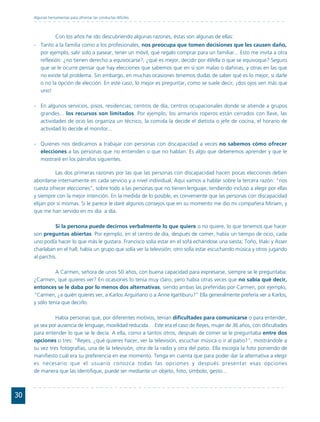 Algunas herramientas para afrontar las conductas difíciles




                  Con los años he ido descubriendo algunas razones, éstas son algunas de ellas:
     - Tanto a la familia como a los profesionales, nos preocupa que tomen decisiones que les causen daño,
       por ejemplo, salir solo a pasear, tener un móvil, qué regalo comprar para un familiar... Esto me invita a otra
       reflexión: ¿no tienen derecho a equivocarse?, ¿qué es mejor, decidir por él/ella o que se equivoque? Seguro
       que se le ocurre pensar que hay elecciones que sabemos que en sí son malas o dañinas, y otras en las que
       no existe tal problema. Sin embargo, en muchas ocasiones tenemos dudas de saber qué es lo mejor, si darle
       o no la opción de elección. En este caso, lo mejor es preguntar, como se suele decir, ¡dos ojos ven más que
       uno!

     - En algunos servicios, pisos, residencias, centros de día, centros ocupacionales donde se atiende a grupos
       grandes... los recursos son limitados. Por ejemplo, los armarios roperos están cerrados con llave, las
       actividades de ocio las organiza un técnico, la comida la decide el dietista o jefe de cocina, el horario de
       actividad lo decide el monitor...

     - Quienes nos dedicamos a trabajar con personas con discapacidad a veces no sabemos cómo ofrecer
       elecciones a las personas que no entienden o que no hablan. Es algo que deberemos aprender y que le
       mostraré en los párrafos siguientes.

               Las dos primeras razones por las que las personas con discapacidad hacen pocas elecciones deben
     abordarse internamente en cada servicio y a nivel individual. Aquí vamos a hablar sobre la tercera razón: "nos
     cuesta ofrecer elecciones", sobre todo a las personas que no tienen lenguaje, tendiendo incluso a elegir por ellas
     y siempre con la mejor intención. En la medida de lo posible, es conveniente que las personas con discapacidad
     elijan por sí mismas. Si le parece le daré algunos consejos que en su momento me dio mi compañera Miriam, y
     que me han servido en mi día a día.

               Si la persona puede decirnos verbalmente lo que quiere o no quiere, lo que tenemos que hacer
     son preguntas abiertas. Por ejemplo, en el centro de día, después de comer, había un tiempo de ocio, cada
     uno podía hacer lo que más le gustara. Francisco solía estar en el sofá echándose una siesta; Toño, Iñaki y Asser
     charlaban en el hall; había un grupo que solía ver la televisión; otro solía estar escuchando música y otros jugando
     al parchís.

               A Carmen, señora de unos 50 años, con buena capacidad para expresarse, siempre se le preguntaba:
     ¿Carmen, qué quieres ver? En ocasiones lo tenía muy claro, pero había otras veces que no sabía qué decir,
     entonces se le daba por lo menos dos alternativas, siendo ambas las preferidas por Carmen, por ejemplo,
     "Carmen, ¿a quién quieres ver, a Karlos Arguiñano o a Anne Igartiburu?" Ella generalmente prefería ver a Karlos,
     y sólo tenía que decirlo.

               Había personas que, por diferentes motivos, tenían dificultades para comunicarse o para entender,
     ya sea por ausencia de lenguaje, movilidad reducida… Este era el caso de Reyes, mujer de 36 años, con dificultades
     para entender lo que se le decía. A ella, como a tantos otros, después de comer se le preguntaba entre dos
     opciones o tres: "Reyes, ¿qué quieres hacer, ver la televisión, escuchar música o ir al patio?", mostrándole a
     su vez tres fotografías, una de la televisión, otra de la radio y otra del patio. Ella escogía la foto poniendo de
     manifiesto cuál era su preferencia en ese momento. Tenga en cuenta que para poder dar la alternativa a elegir
     es necesario que el usuario conozca todas las opciones y después presentar esas opciones
     de manera que las identifique, puede ser mediante un objeto, foto, símbolo, gesto...



30
 