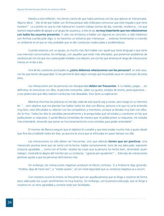 Algunas herramientas para afrontar las conductas difíciles



              Debido a esta reflexión, nos dimos cuenta de que había personas con las que apenas se interactuaba.
     Alguno decía: “¡No sé de qué hablar con Ainhoa porque sólo chilla para comunicar que está mojada o que tiene
     hambre!”. La cuestión es que lo más habitual en nuestro trabajo (centro de día, vivienda, residencia,..) es que
     seamos responsables de apoyar a un grupo de usuarios y, si esto es así, es muy importante que nos relacionemos
     con todos los usuarios presentes. Si sólo nos limitamos a hablar con algunos en concreto, si sólo hablamos
     con Ainhoa cuando pide algo, si no hacemos un esfuerzo por interactuar…, estamos fomentando o creando
     un ambiente en el que es más probable que se den conductas inadecuadas o problemáticas.

              Cuando estamos con un grupo, es mucho más fácil hablar con aquél que tiene lenguaje o que tiene
     una intención comunicativa. Sin embargo, con aquellos que están más afectados, que presentan problemas de
     conducta y/o con los que nos cuesta poder entablar una relación, son con los que tenemos el riesgo de interaccionar
     menos en el día a día.

               Una de las cuestiones principales es ¿cómo debemos relacionamos con las personas?, en este caso,
     con las que tienen discapacidad. Si me permite le daré algún consejo que he podido sacar en conclusión de estos
     años.

               Las interacciones con las personas con discapacidad deben ser frecuentes. Si tu hablas, juegas…, en
     definitiva, te comunicas con ellos, te permite conocerles, saber sus gustos, estados de ánimo, preocupaciones…
     y eso potenciará que ellos realicen conductas más deseables. Esto tiene su explicación.

               Mientras Ana hizo las prácticas no me dijo nada de esto que le voy a contar, pero luego en su memoria
     leí: "…otro objetivo que me planteé fue hablar todos los días con Blanca, persona a la que no se le entendía
     muy bien, esto dificultaba su relación con los compañeros y monitores, aunque se llevaba muy bien con ellos.
     Así lo hice. Todos los días la saludaba personalmente y le preguntaba qué tal estaba y cuestiones en las que
     podía prever su respuesta. Cuando Blanca contestaba de manera que no podía prever su respuesta, me costaba
     más entenderle, teniendo que poner en funcionamiento los cinco sentidos para poder entenderle".

             El monitor de Blanca aseguró que el objetivo lo cumplió y que ésta estaba mucho más a gusto desde
     que Ana iba a hablarle todos los días, ya que era la única que se esforzaba en pasar tiempo con ella.

               Las interacciones no sólo deben ser frecuentes, sino que además tienen que ser positivas. Una
     interacción positiva tiene que ver tanto con la forma: hablar correctamente, tono de voz adecuado, expresión
     corporal agradable..., como con el fondo: resaltar las cosas que la persona ha hecho bien, diciéndole ¡buen
     trabajo!, mostrarle la alegría del monitor por su conducta, "¡gracias por ayudarme!"… Este tipo de interacciones
     positivas ayuda a que las personas disfrutemos más.

             Sin embargo, las interacciones negativas producen el efecto contrario. Si a Andrea le digo gritando:
     "Andrea, deja de hacer eso", o "estate quieta", sé con total seguridad que su conducta negativa va a ocurrir.

              Con nosotros ocurre lo mismo, es frecuente que con aquella persona que se dirige a nosotros de forma
     poco adecuada nos surjan sentimientos no muy buenos. Sin embargo, con la persona educada, que se dirige a
     nosotros en un tono agradable y correcto todo son facilidades.




34
 