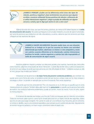 Háblame aunque yo sólo te mire... Interacciones




                     ¡VAMOS A PENSAR! ¿Cuáles son las diferencias entre estos dos tipos de
                     relación, positiva y negativa? ¿Qué sentimientos nos provoca que alguien
                     se dirija a nosotros utilizando formas positivas de relación a diferencia de
                     si utiliza interacciones negativas? ¿Haga la prueba de utilizarlas con alguien
                     cercano a usted y que le diga qué siente en uno u otro caso?



         Además de estas dos cosas, que sean frecuentes y positivas, las interacciones deben basarse en el estilo
de comunicación del usuario. Recuerdo que Raquel se comunicaba mediante una serie de signos funcionales,
por tanto las personas que estábamos con ella, educadores y usuarios, sabíamos que nos teníamos que dirigir
a Raquel con ese repertorio de signos.




                        ¡VAMOS A HACER UN EJERCICIO! Durante media hora, en una situación
                        habitual en su trabajo en la que los usuarios no tienen una actividad
                        determinada que realizar, obsérvese a sí mismo o a otro compañero y anote
                        con cuántos usuarios diferentes se ha relacionado, cuántas interacciones
                        positivas ha tenido, cuántas negativas y cuántas han sido inapropiadas al
                        estilo de comunicación de algún usuario.




          Nosotros podemos mejorar y ampliar sus relaciones sociales y las nuestras, haciendo que, tanto ellos
como nosotros, salgamos enriquecidos de dicha interacción. Cuando deje de leer esto y vuelva a la asociación,
al centro en que trabaja recuerde que esas personas con más dificultades le dirían: "¡háblame aunque yo sólo
te mire, porque hay miradas que hablan!".

          Interactuar con las personas es la mejor forma de prevenir conductas problema, pero también nos
puede servir como forma de cortar un problema antes de que ocurra y ambas cosas son la mejor terapia o
estrategia a utilizar. Le pondré un ejemplo que ocurre en la vivienda. Pero antes repasemos.

          ¿Recuerda qué eran los antecedentes? Por si la respuesta es no, le diré que es aquello que en cierta
manera provoca la conducta. También debe saber qué son los precursores, es aquello que la persona hace antes
de realizar una conducta realmente problemática, puede ser sonreír, mover las manos, fruncir el ceño, repetir
la misma pregunta…

          En el servicio de viviendas vive Andrea, una chica de 27 años con lenguaje, pero sin intención comunicativa.
Todos los monitores saben que en cuanto fija la mirada (precursor) en un objeto más de diez segundos, objeto
que tira al suelo para luego recogerlo. Por suerte no suele ser una conducta muy frecuente, pero le comento,
sin entrar en detalles, que es una conducta esporádica y que siempre ocurre cuando está aburrida. Seguidamente
el monitor recoge los pedazos y no hace ningún comentario sobre el objeto roto.




                                                                                                                                  35
 