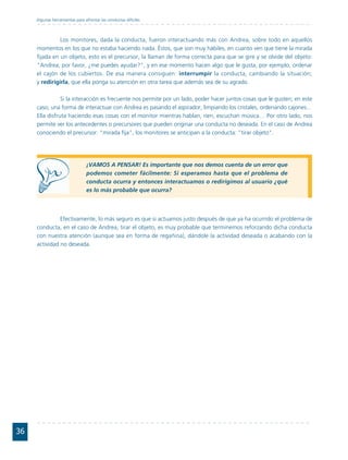 Algunas herramientas para afrontar las conductas difíciles



               Los monitores, dada la conducta, fueron interactuando más con Andrea, sobre todo en aquellos
     momentos en los que no estaba haciendo nada. Éstos, que son muy hábiles, en cuanto ven que tiene la mirada
     fijada en un objeto, esto es el precursor, la llaman de forma correcta para que se gire y se olvide del objeto:
     "Andrea, por favor, ¿me puedes ayudar?", y en ese momento hacen algo que le gusta, por ejemplo, ordenar
     el cajón de los cubiertos. De esa manera consiguen: interrumpir la conducta, cambiando la situación;
     y redirigirla, que ella ponga su atención en otra tarea que además sea de su agrado.

                Si la interacción es frecuente nos permite por un lado, poder hacer juntos cosas que le gusten; en este
     caso, una forma de interactuar con Andrea es pasando el aspirador, limpiando los cristales, ordenando cajones…
     Ella disfruta haciendo esas cosas con el monitor mientras hablan, ríen, escuchan música… Por otro lado, nos
     permite ver los antecedentes o precursores que pueden originar una conducta no deseada. En el caso de Andrea
     conociendo el precursor: "mirada fija", los monitores se anticipan a la conducta: "tirar objeto".




                                ¡VAMOS A PENSAR! Es importante que nos demos cuenta de un error que
                                podemos cometer fácilmente: Si esperamos hasta que el problema de
                                conducta ocurra y entonces interactuamos o redirigimos al usuario ¿qué
                                es lo más probable que ocurra?



               Efectivamente, lo más seguro es que si actuamos justo después de que ya ha ocurrido el problema de
     conducta, en el caso de Andrea, tirar el objeto, es muy probable que terminemos reforzando dicha conducta
     con nuestra atención (aunque sea en forma de regañina), dándole la actividad deseada o acabando con la
     actividad no deseada.




36
 