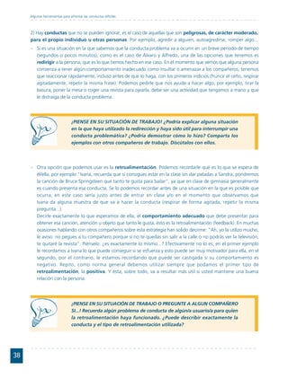 Algunas herramientas para afrontar las conductas difíciles



     2) Hay conductas que no se pueden ignorar, es el caso de aquellas que son peligrosas, de carácter moderado,
     para el propio individuo u otras personas. Por ejemplo, agredir a alguien, autoagredirse, romper algo...
     - Si es una situación en la que sabemos que la conducta problema va a ocurrir en un breve periodo de tiempo
       (segundos o pocos minutos), como es el caso de Álvaro y Alfredo, una de las opciones que tenemos es
       redirigir a la persona, que es lo que hemos hecho en ese caso. En el momento que vemos que alguna persona
       comienza a tener algún comportamiento inadecuado como insultar o amenazar a los compañeros, tenemos
       que reaccionar rápidamente, incluso antes de que lo haga, con los primeros indicios (fruncir el ceño, respirar
       agitadamente, repetir la misma frase). Podemos pedirle que nos ayude a hacer algo, por ejemplo, tirar la
       basura, poner la mesa o coger una revista para ojearla, debe ser una actividad que tengamos a mano y que
       le distraiga de la conducta problema.




                                ¡PIENSE EN SU SITUACIÓN DE TRABAJO! ¿Podría explicar alguna situación
                                en la que haya utilizado la redirección y haya sido útil para interrumpir una
                                conducta problemática? ¿Podría demostrar cómo lo hizo? Comparta los
                                ejemplos con otros compañeros de trabajo. Discútalos con ellos.




     - Otra opción que podemos usar es la retroalimentación. Podemos recordarle qué es lo que se espera de
       él/ella, por ejemplo "Ivana, recuerda que si consigues estar en la clase sin dar patadas a Sandra, pondremos
       la canción de Bruce Springsteen que tanto te gusta para bailar", ya que en clase de gimnasia generalmente
       es cuando presenta esa conducta. Se lo podemos recordar antes de una situación en la que es posible que
       ocurra, en este caso sería justo antes de entrar en clase y/o en el momento que observamos que
       Ivana da alguna muestra de que va a hacer la conducta (respirar de forma agitada, repetir la misma
       pregunta...).
       Decirle exactamente lo que esperamos de ella, el comportamiento adecuado que debe presentar para
       obtener esa canción, atención u objeto que tanto le gusta, esto es la retroalimentación (feedback). En muchas
       ocasiones hablando con otros compañeros sobre esta estrategia han solido decirme: "Ah, yo la utilizo mucho,
       le aviso: no pegues a tu compañero porque si no te quedas sin salir a la calle o no podrás ver la televisión,
       te quitaré la revista". Piénselo: ¿es exactamente lo mismo...? Efectivamente no lo es, en el primer ejemplo
       le recordamos a Ivana lo que puede conseguir si se esfuerza y esto puede ser muy motivador para ella, en el
       segundo, por el contrario, le estamos recordando que puede ser castigada si su comportamiento es
       negativo. Repito, como norma general debemos utilizar siempre que podamos el primer tipo de
       retroalimentación, la positiva. Y ésta, sobre todo, va a resultar más útil si usted mantiene una buena
       relación con la persona.




                                ¡PIENSE EN SU SITUACIÓN DE TRABAJO O PREGUNTE A ALGUN COMPAÑERO
                                SI...! Recuerda algún problema de conducta de algún/a usuario/a para quien
                                la retroalimentación haya funcionado. ¿Puede describir exactamente la
                                conducta y el tipo de retroalimentación utilizada?




38
 