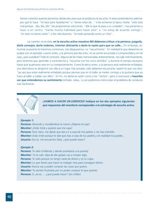Algunas herramientas para afrontar las conductas difíciles




         Somos nosotros quienes ponemos obstáculos para que se produzca la escucha. A veces pretendemos adivinar
         por qué lo hace: "lo hace para fastidiarme" o "tienes celos de..." o les echamos la típica charla: "esto está
         mal porque…bla, bla, bla"; les proponemos soluciones: "dile lo que te pasa a tu cuidador"; nos ponemos a
         favor o en contra: "tienes mucha habilidad para hacer esto" o "no estoy de acuerdo contigo",
         "en esto no tienes razón"; o les ridiculizamos: "te estás portando como un niño"…

               La cuestión no es ésta, en la escucha activa nosotros NO debemos criticar a la persona, juzgarla,
     darle consejos, darle órdenes, intentar distraerla o darle la razón para que se calle... Sin embargo, en
     muchas ocasiones lo hacemos y entonces, nos bloqueamos, no "escuchamos". En realidad lo que deseamos es
     acabar con el episodio cuanto antes, y la persona percibe esto, no se siente escuchada o comprendida y en tal
     caso ¿qué sucederá? Todo lo contrario. Alguna de las frases mencionadas anteriormente, nos sale instintivamente,
     pero tenemos que aprender a controlarnos y "escuchar con los cinco sentidos" y durante el tiempo necesario
     hasta que la persona cese en su comportamiento. Como le decía antes, si la persona está realmente enfadada,
     una alternativa es dirigirnos con ella a un lugar más privado, sólo debemos escucharla, repetir lo que nos dice:
     "ya veo que estás realmente enfadado porque piensas que en el taller se meten contigo y te gustaría que yo
     fuera al taller a hablar con ellos". En fin, no darles la razón como a los "tontos", pero sí reconocer y hacerles
     ver que entendemos su sentimiento (enfado, rabia,..) y así podremos interrumpir el problema de conducta
     más fácilmente.




                                    ¡VAMOS A HACER UN EJERCICIO! Indique en los dos ejemplos siguientes
                                    qué respuestas del monitor/a corresponden a la estrategia de escucha activa.




         Ejemplo 1:
         Persona: (llorando y mordiéndose la mano) ¡Déjame en paz!
         Monitor: ¡Estás triste y quieres que me vaya!
         Persona: Pues claro, me dijiste que iba a ir a casa de mis padres y me has mentido.
         Monitor: Estás triste porque te dije que irías a casa de tus padres y en realidad no puedes...
         Usuario: Eso es, me encuentro fatal, ¿qué puedo hacer?

         Ejemplo 2:
         Persona: Te odio (chillando y dando puñetazos a la puerta)
         Monitor: Ya te vale, deja de dar golpes vas a romper algo.
         Persona: Te odio porque no tengo nada de dinero y es tu culpa.
         Monitor: Lo que tienes que hacer es trabajar más para conseguir dinero.
         Usuario: Nunca voy a poder comprar las cosas que quiero.
         Monitor: Te sientes frustrado por no poder comprar lo que quieres.
         Persona: Si, así es .... ¿qué puedo hacer? (sin chillar).




40
 
