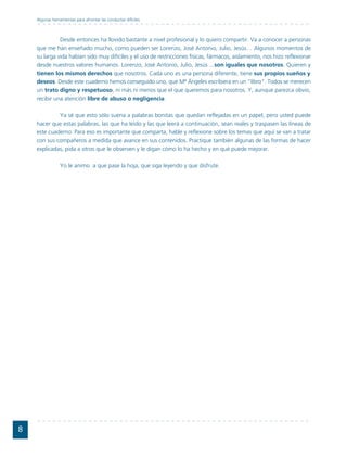 Algunas herramientas para afrontar las conductas difíciles



              Desde entonces ha llovido bastante a nivel profesional y lo quiero compartir. Va a conocer a personas
    que me han enseñado mucho, como pueden ser Lorenzo, José Antonio, Julio, Jesús… Algunos momentos de
    su larga vida habían sido muy difíciles y el uso de restricciones físicas, fármacos, aislamiento, nos hizo reflexionar
    desde nuestros valores humanos. Lorenzo, José Antonio, Julio, Jesús ...son iguales que nosotros. Quieren y
    tienen los mismos derechos que nosotros. Cada uno es una persona diferente, tiene sus propios sueños y
    deseos. Desde este cuaderno hemos conseguido uno, que Mª Ángeles escribiera en un "libro". Todos se merecen
    un trato digno y respetuoso, ni más ni menos que el que queremos para nosotros. Y, aunque parezca obvio,
    recibir una atención libre de abuso o negligencia.

             Ya sé que esto sólo suena a palabras bonitas que quedan reflejadas en un papel, pero usted puede
    hacer que estas palabras, las que ha leído y las que leerá a continuación, sean reales y traspasen las líneas de
    este cuaderno. Para eso es importante que comparta, hable y reflexione sobre los temas que aquí se van a tratar
    con sus compañeros a medida que avance en sus contenidos. Practique también algunas de las formas de hacer
    explicadas, pida a otros que le observen y le digan cómo lo ha hecho y en qué puede mejorar.

                 Yo le animo a que pase la hoja, que siga leyendo y que disfrute.




8
 