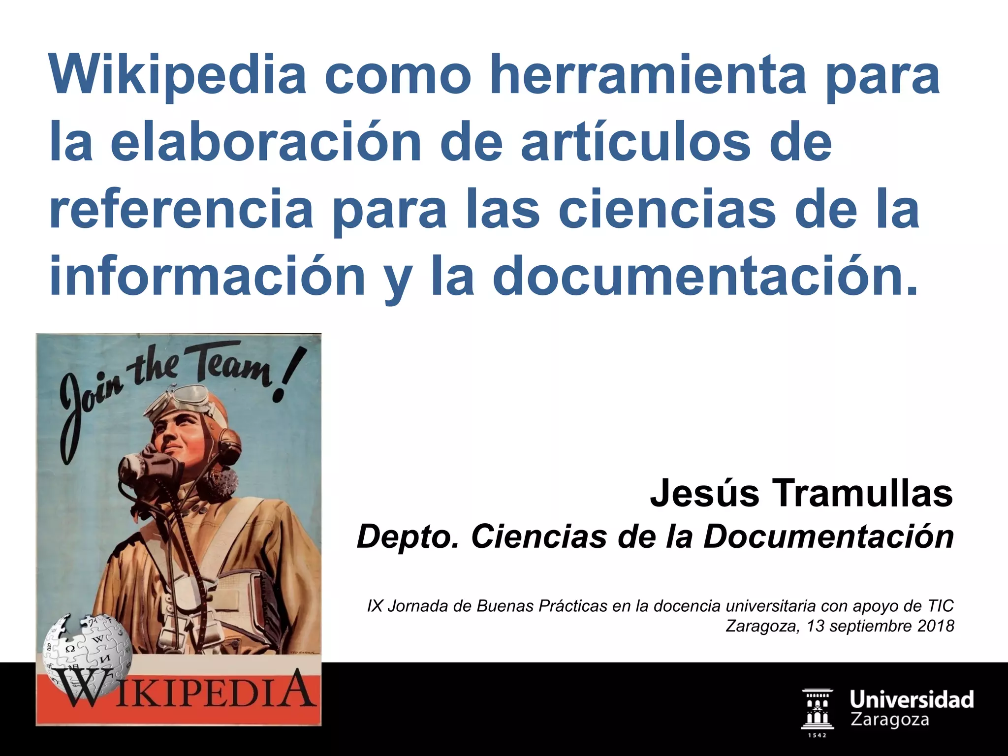 Wikipedia como herramienta para
la elaboración de artículos de
referencia para las ciencias de la
información y la documentación.
Jesús Tramullas
Depto. Ciencias de la Documentación
IX Jornada de Buenas Prácticas en la docencia universitaria con apoyo de TIC
Zaragoza, 13 septiembre 2018
 