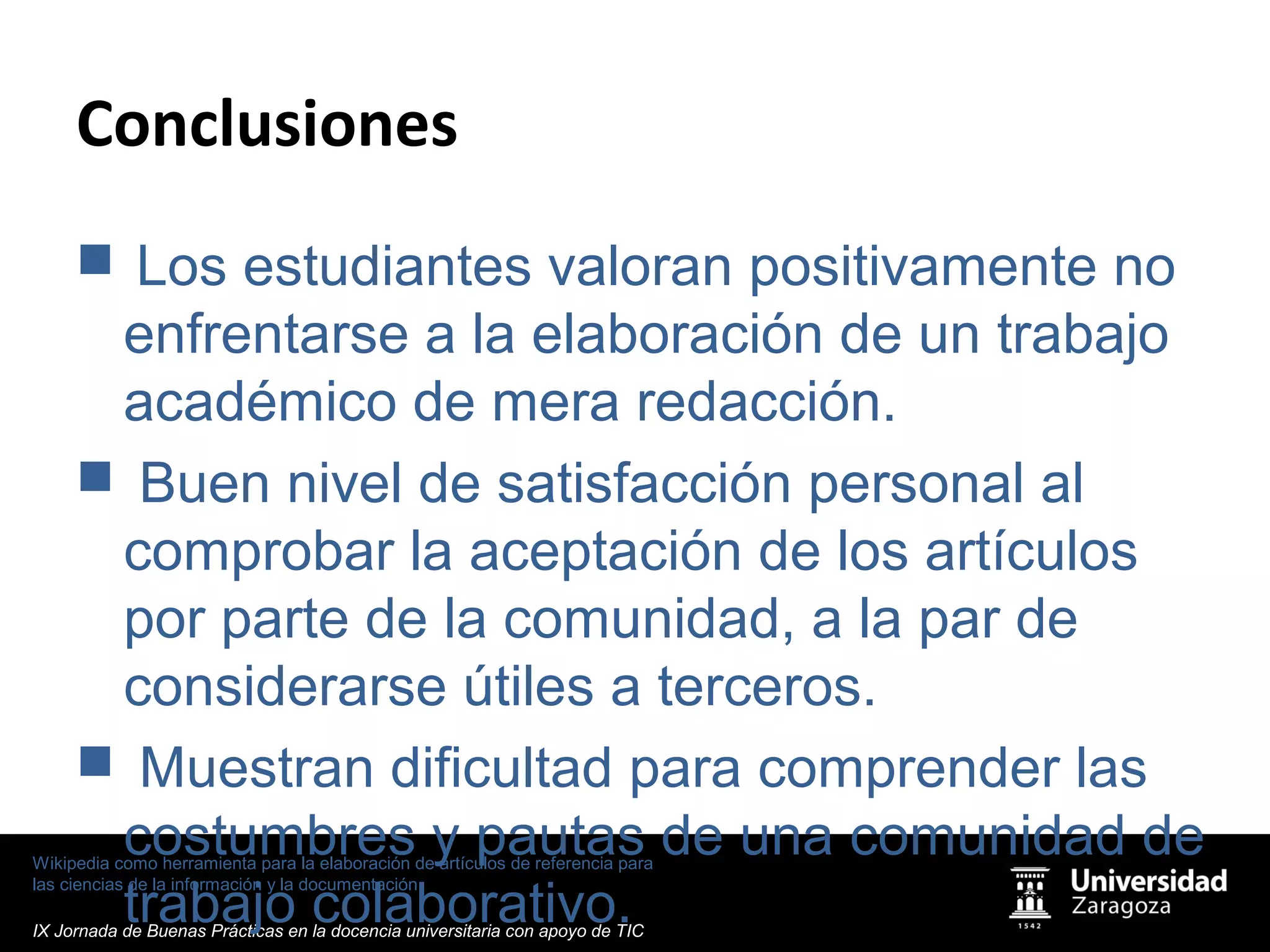 Wikipedia como herramienta para la elaboración de artículos de referencia para
las ciencias de la información y la documentación
IX Jornada de Buenas Prácticas en la docencia universitaria con apoyo de TIC
Conclusiones
 Los estudiantes valoran positivamente no
enfrentarse a la elaboración de un trabajo
académico de mera redacción.
 Buen nivel de satisfacción personal al
comprobar la aceptación de los artículos
por parte de la comunidad, a la par de
considerarse útiles a terceros.
 Muestran dificultad para comprender las
costumbres y pautas de una comunidad de
trabajo colaborativo.
 