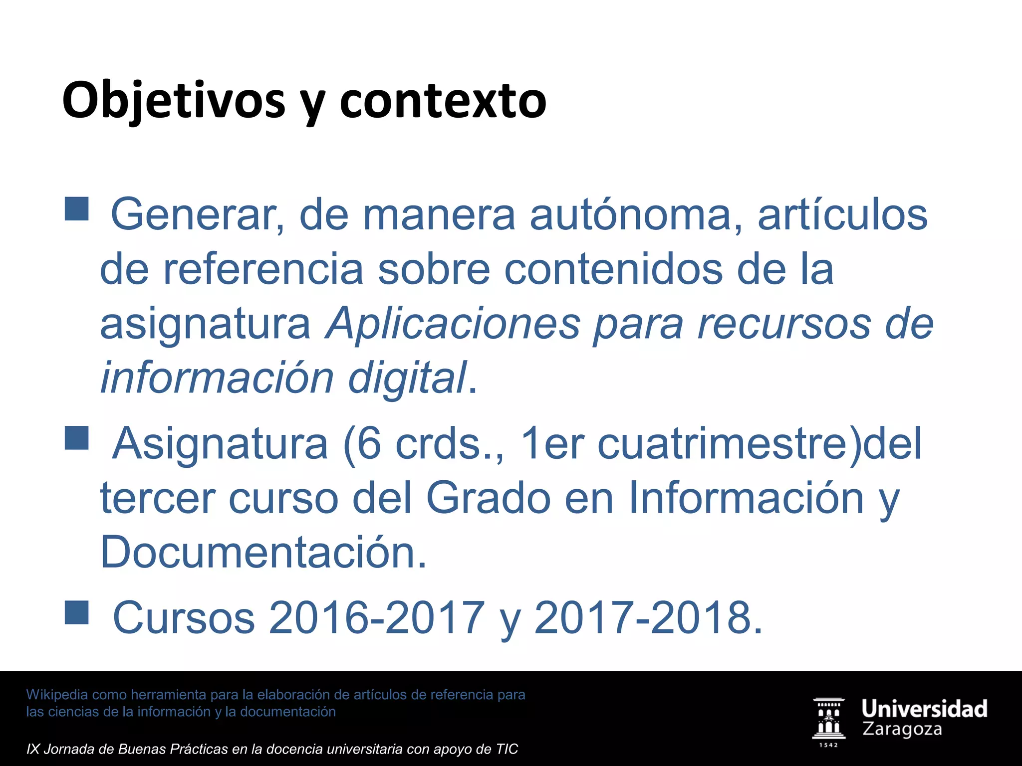 Wikipedia como herramienta para la elaboración de artículos de referencia para
las ciencias de la información y la documentación
IX Jornada de Buenas Prácticas en la docencia universitaria con apoyo de TIC
Objetivos y contexto
 Generar, de manera autónoma, artículos
de referencia sobre contenidos de la
asignatura Aplicaciones para recursos de
información digital.
 Asignatura (6 crds., 1er cuatrimestre)del
tercer curso del Grado en Información y
Documentación.
 Cursos 2016-2017 y 2017-2018.
 