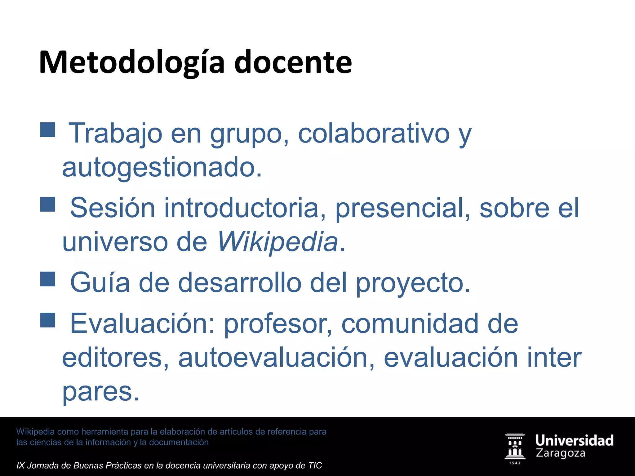 Wikipedia como herramienta para la elaboración de artículos de referencia para
las ciencias de la información y la documentación
IX Jornada de Buenas Prácticas en la docencia universitaria con apoyo de TIC
Metodología docente
 Trabajo en grupo, colaborativo y
autogestionado.
 Sesión introductoria, presencial, sobre el
universo de Wikipedia.
 Guía de desarrollo del proyecto.
 Evaluación: profesor, comunidad de
editores, autoevaluación, evaluación inter
pares.
 
