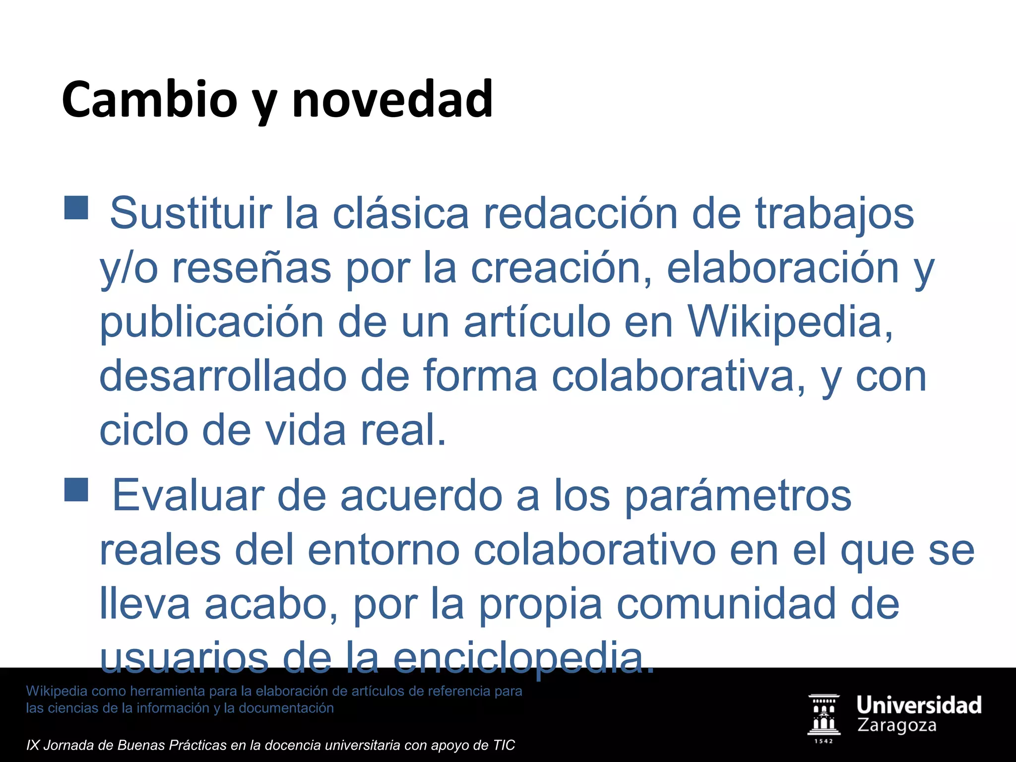 Wikipedia como herramienta para la elaboración de artículos de referencia para
las ciencias de la información y la documentación
IX Jornada de Buenas Prácticas en la docencia universitaria con apoyo de TIC
Cambio y novedad
 Sustituir la clásica redacción de trabajos
y/o reseñas por la creación, elaboración y
publicación de un artículo en Wikipedia,
desarrollado de forma colaborativa, y con
ciclo de vida real.
 Evaluar de acuerdo a los parámetros
reales del entorno colaborativo en el que se
lleva acabo, por la propia comunidad de
usuarios de la enciclopedia.
 