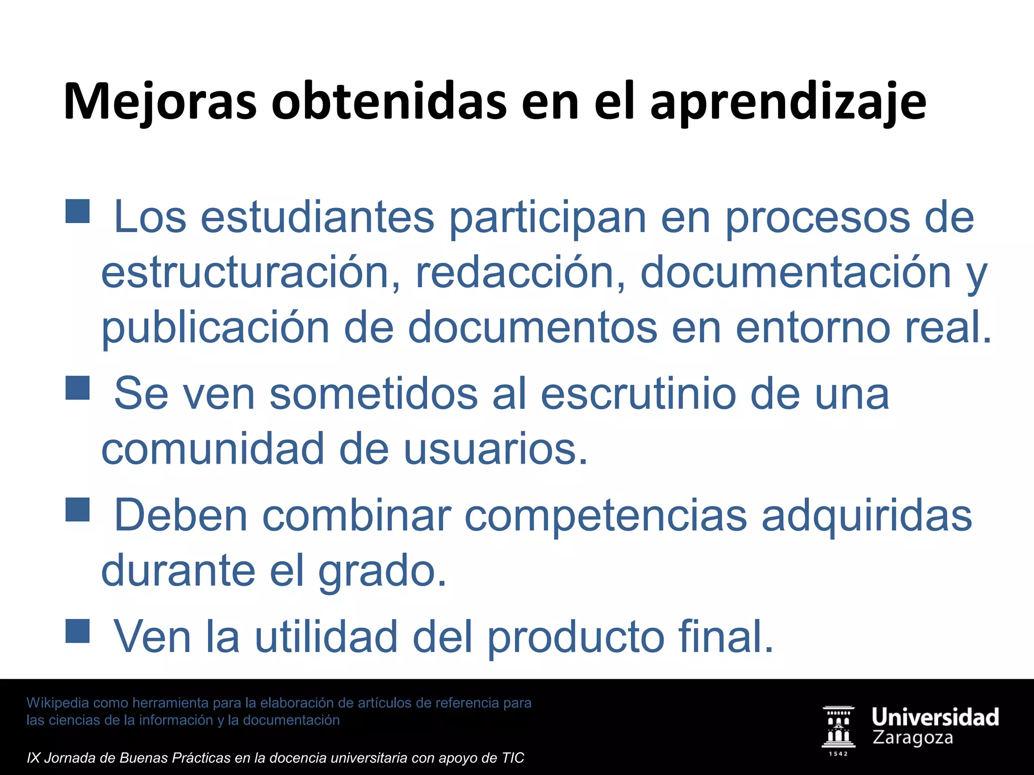Wikipedia como herramienta para la elaboración de artículos de referencia para
las ciencias de la información y la documentación
IX Jornada de Buenas Prácticas en la docencia universitaria con apoyo de TIC
Mejoras obtenidas en el aprendizaje
 Los estudiantes participan en procesos de
estructuración, redacción, documentación y
publicación de documentos en entorno real.
 Se ven sometidos al escrutinio de una
comunidad de usuarios.
 Deben combinar competencias adquiridas
durante el grado.
 Ven la utilidad del producto final.
 