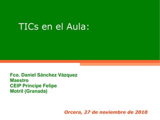 TICs en el Aula:
Orcera, 27 de noviembre de 2010
Fco. Daniel Sánchez Vázquez
Maestro
CEIP Príncipe Felipe
Motril (Granada)
 