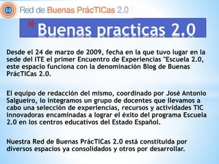 Desde el 24 de marzo de 2009, fecha en la que tuvo lugar en la
sede del ITE el primer Encuentro de Experiencias "Escuela 2.0,
este espacio funciona con la denominación Blog de Buenas
PrácTICas 2.0.
El equipo de redacción del mismo, coordinado por José Antonio
Salgueiro, lo integramos un grupo de docentes que llevamos a
cabo una selección de experiencias, recursos y actividades TIC
innovadoras encaminadas a lograr el éxito del programa Escuela
2.0 en los centros educativos del Estado Español.
Nuestra Red de Buenas PrácTICas 2.0 está constituida por
diversos espacios ya consolidados y otros por desarrollar.
*Buenas practicas 2.0
 
