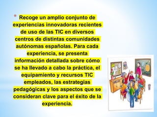 * Recoge un amplio conjunto de
experiencias innovadoras recientes
de uso de las TIC en diversos
centros de distintas comunidades
autónomas españolas. Para cada
experiencia, se presenta
información detallada sobre cómo
se ha llevado a cabo la práctica, el
equipamiento y recursos TIC
empleados, las estrategias
pedagógicas y los aspectos que se
consideran clave para el éxito de la
experiencia.
 