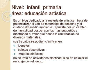 Nivel: infantil primaria
área: educación artística
Es un blog dedicado a la materia de artística, trata de
potencializar el uso de materiales de desecho y el
cuidado del medio ambiente . apuesta por un cambio
de mentalidad desde- con los mas pequeños y
mostrando el valor que posee la reutilización de
diversos materiales.
sus trabajos se podían clasificar en:
 juguetes
 objetos decorativos
 material didáctico
no se trata de actividades plásticas, sino de enlazar el
reciclaje con el juego.
 
