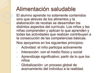 Alimentación saludable
El alumno aprende no solamente contenidos
sino que atreves de los alimentos y la
elaboración de recetas se desarrollan los
distintos aspectos del currículo. Los niños y las
niñas comprenden y aplican lo que aprenden y
todas las actividades que realizan contribuyen a
la consecución de las competencias básicas.
Nos apoyamos en los siguientes principios:
- Actividad: el niño participa activamente
- Interacción: con el medio físico y social
- Aprendizaje significativo: partir de lo que los
niños
- Globalización: un proceso global de
acercamiento del individuo a la realidad.
 