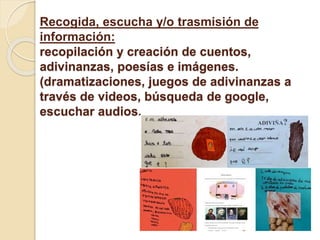 Recogida, escucha y/o trasmisión de
información:
recopilación y creación de cuentos,
adivinanzas, poesías e imágenes.
(dramatizaciones, juegos de adivinanzas a
través de videos, búsqueda de google,
escuchar audios.
 