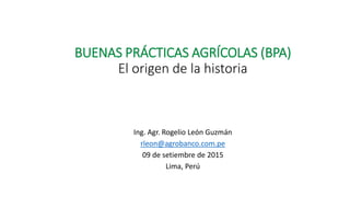 BUENAS PRÁCTICAS AGRÍCOLAS (BPA)
El origen de la historia
Ing. Agr. Rogelio León Guzmán
rleon@agrobanco.com.pe
09 de setiembre de 2015
Lima, Perú
 