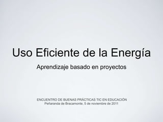 Uso Eficiente de la Energía
    Aprendizaje basado en proyectos




    ENCUENTRO DE BUENAS PRÁCTICAS TIC EN EDUCACIÓN
       Peñaranda de Bracamonte, 5 de noviembre de 2011
 