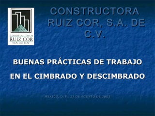 CONSTRUCTORA
        RUIZ COR, S.A. DE
              C.V.

BUENAS PRÁCTICAS DE TRABAJO

EN EL CIMBRADO Y DESCIMBRADO

       MÉXICO, D. F., 27 DE AGOSTO DE 2003
 